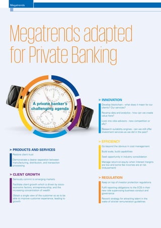 Megatrends
Luxembourg Banks Insights 20168
	INNOVATION
Develop blockchain - what does it mean for our
clients? Our services?
Revamp data and analytics - how can we create
value here?
Look into robo advisors - new competition or
ally?
Research suitability engines - can we still offer
investment services as we did in the past?
	EFFICIENCY
Go beyond the obvious in cost management
Build scale, build capabilities
Seek opportunity in industry consolidation
Manage return-on-equity when interest margins
are low and some fee incomes are at risk
(inducement)
	PRODUCTS AND SERVICES
Restore client trust
Demonstrate a clearer separation between
manufacturing, distribution, and transaction
processing
	CLIENT GROWTH
Seriously commit to emerging markets
Facilitate client growth which is driven by socio-
economic factors, entrepreneurship, and the
increasing concentration of wealth
Obtain a single view of the customer so as to be
able to improve customer experience, leading to
growth
	REGULATION
Keep on top of investor protection regulations
Fulfil reporting obligations to the ECB in their
new role supervising business conduct and
governance
Rework strategy for attracting talent in the
wake of stricter remuneration guidelines
Megatrendsadapted
forPrivateBanking
A private banker’s
challenging agenda
Megatrends
 