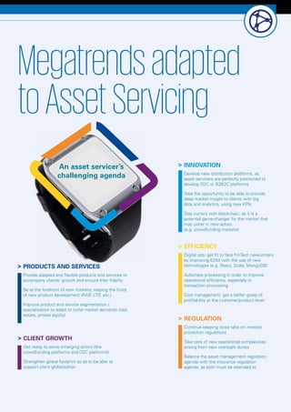 Luxembourg Banks Insights 2016 9
	INNOVATION
Develop new distribution platforms, as
asset servicers are perfectly positioned to
develop D2C or B2B2C platforms
Take the opportunity to be able to provide
deep market insight to clients with big
data and analytics, using new KPIs
Stay current with blockchain, as it is a
potential game-changer for the market that
may usher in new actors
(e.g. crowdfunding markets)
	EFFICIENCY
Digital ops: get fit to face FinTech newcomers
by improving EDM with the use of new
technologies (e.g. React, Scala, MongoDB)
Automate processing in order to improve
operational efficiency, especially in
transaction processing
Cost management: get a better grasp of
profitability at the customer/product level
	PRODUCTS AND SERVICES
Provide adapted and flexible products and services to
accompany clients’ growth and ensure their fidelity
Be at the forefront of new markets, reaping the fruits
of new product development (RAIF, LTIF, etc.)
Improve product and service segmentation /
specialisation to adapt to niche market demands (real
estate, private equity)
	CLIENT GROWTH
Get ready to serve emerging actors (like
crowdfunding platforms and D2C platforms)
Strengthen global footprint so as to be able to
support client globalisation
	REGULATION
Continue keeping close tabs on investor
protection regulations
Take care of new operational complexities
arising from new oversight duties
Balance the asset management regulation
agenda with the insurance regulation
agenda, as both must be attended to
Megatrendsadapted
toAssetServicing
An asset servicer’s
challenging agenda
 