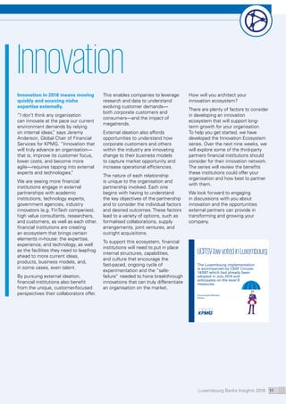 Luxembourg Banks Insights 2016 11
Innovation
Innovation in 2016 means moving
quickly and sourcing niche
expertise externally.
“I don’t think any organisation
can innovate at the pace our current
environment demands by relying
on internal ideas,” says Jeremy
Anderson, Global Chair of Financial
Services for KPMG. “Innovation that
will truly advance an organisation—
that is, improve its customer focus,
lower costs, and become more
agile—requires tapping into external
experts and technologies.”
We are seeing more financial
institutions engage in external
partnerships with academic
institutions, technology experts,
government agencies, industry
innovators (e.g. FinTech companies),
high value consultants, researchers,
and customers, as well as each other.
financial institutions are creating
an ecosystem that brings certain
elements in-house: the expertise,
experience, and technology, as well
as the facilities they need to leapfrog
ahead to more current ideas,
products, business models, and,
in some cases, even talent.
By pursuing external ideation,
financial institutions also benefit
from the unique, customer-focused
perspectives their collaborators offer.
This enables companies to leverage
research and data to understand
evolving customer demands—
both corporate customers and
consumers—and the impact of
megatrends.
External ideation also affords
opportunities to understand how
corporate customers and others
within the industry are innovating
change to their business models
to capture market opportunity and
increase operational efficiencies.
The nature of each relationship
is unique to the organisation and
partnership involved. Each one
begins with having to understand
the key objectives of the partnership
and to consider the individual factors
and desired outcomes. These factors
lead to a variety of options, such as
formalised collaborations, supply
arrangements, joint ventures, and
outright acquisitions.
To support this ecosystem, financial
institutions will need to put in place
internal structures, capabilities,
and culture that encourage the
fast-paced, ongoing cycle of
experimentation and the “safe-
failure” needed to hone breakthrough
innovations that can truly differentiate
an organisation on the market.
How will you architect your
innovation ecosystem?
There are plenty of factors to consider
in developing an innovation
ecosystem that will support long-
term growth for your organisation.
To help you get started, we have
developed the Innovation Ecosystem
series. Over the next nine weeks, we
will explore some of the third-party
partners financial institutions should
consider for their innovation network.
The series will review the benefits
these institutions could offer your
organisation and how best to partner
with them.
We look forward to engaging
in discussions with you about
innovation and the opportunities
external partners can provide in
transforming and growing your
company.
UCITSVlawvotedinLuxembourg
The Luxembourg implementation
is accompanied by CSSF Circular
14/587 which had already been
adopted in July 2014 and
anticipates on the level II
measures.
Anne-Sophie Minaldo
Partner
 