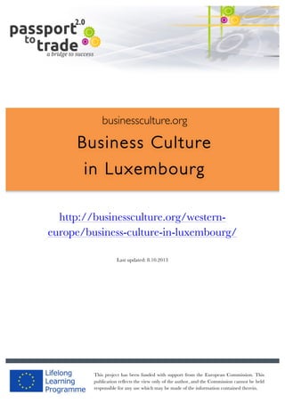  	
  	
  	
  	
  	
  |	
  1	
  

	
  

businessculture.org

Business Culture
in Luxembourg
	
  
http://businessculture.org/westernContent Template
europe/business-culture-in-luxembourg/
Last updated: 8.10.2013

businessculture.org	
  

This project has been funded with support from the European Commission. This
Content	
  Luxembourg	
  
publication reflects the view only of the author, and the Commission cannot be held
responsible for any use which may be made of the information contained therein.

 