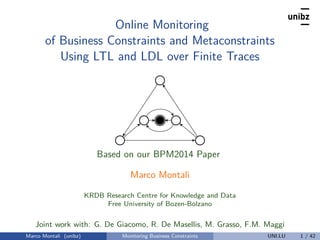 Online Monitoring
of Business Constraints and Metaconstraints
Using LTL and LDL over Finite Traces
Based on our BPM2014 Paper
Marco Montali
KRDB Research Centre for Knowledge and Data
Free University of Bozen-Bolzano
Joint work with: G. De Giacomo, R. De Masellis, M. Grasso, F.M. Maggi
Marco Montali (unibz) Monitoring Business Constraints UNI.LU 1 / 42
 