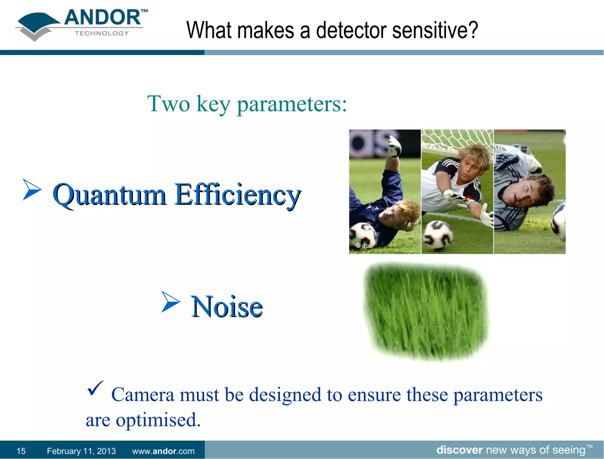 What makes a detector sensitive?


                            Two key parameters:


 Quantum Efficiency


                               Noise

               Camera must be designed to ensure these parameters
              are optimised.
15   February 11, 2013   www.andor.com
 