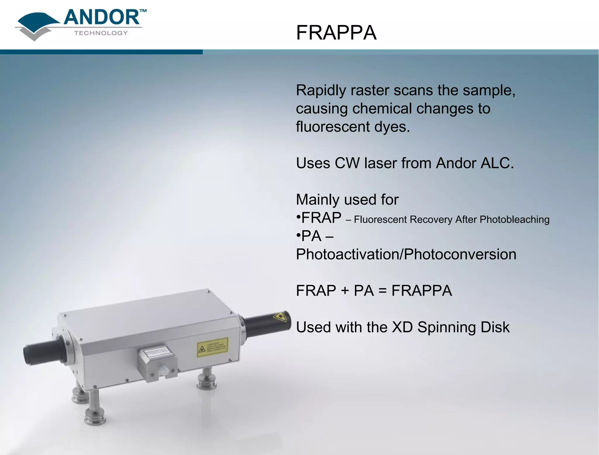 FRAPPA

                                         Rapidly raster scans the sample,
                                         causing chemical changes to
                                         fluorescent dyes.

                                         Uses CW laser from Andor ALC.

                                         Mainly used for
                                         •FRAP – Fluorescent Recovery After Photobleaching
                                         •PA –
                                         Photoactivation/Photoconversion

                                         FRAP + PA = FRAPPA

                                         Used with the XD Spinning Disk




27   February 11, 2013   www.andor.com
 