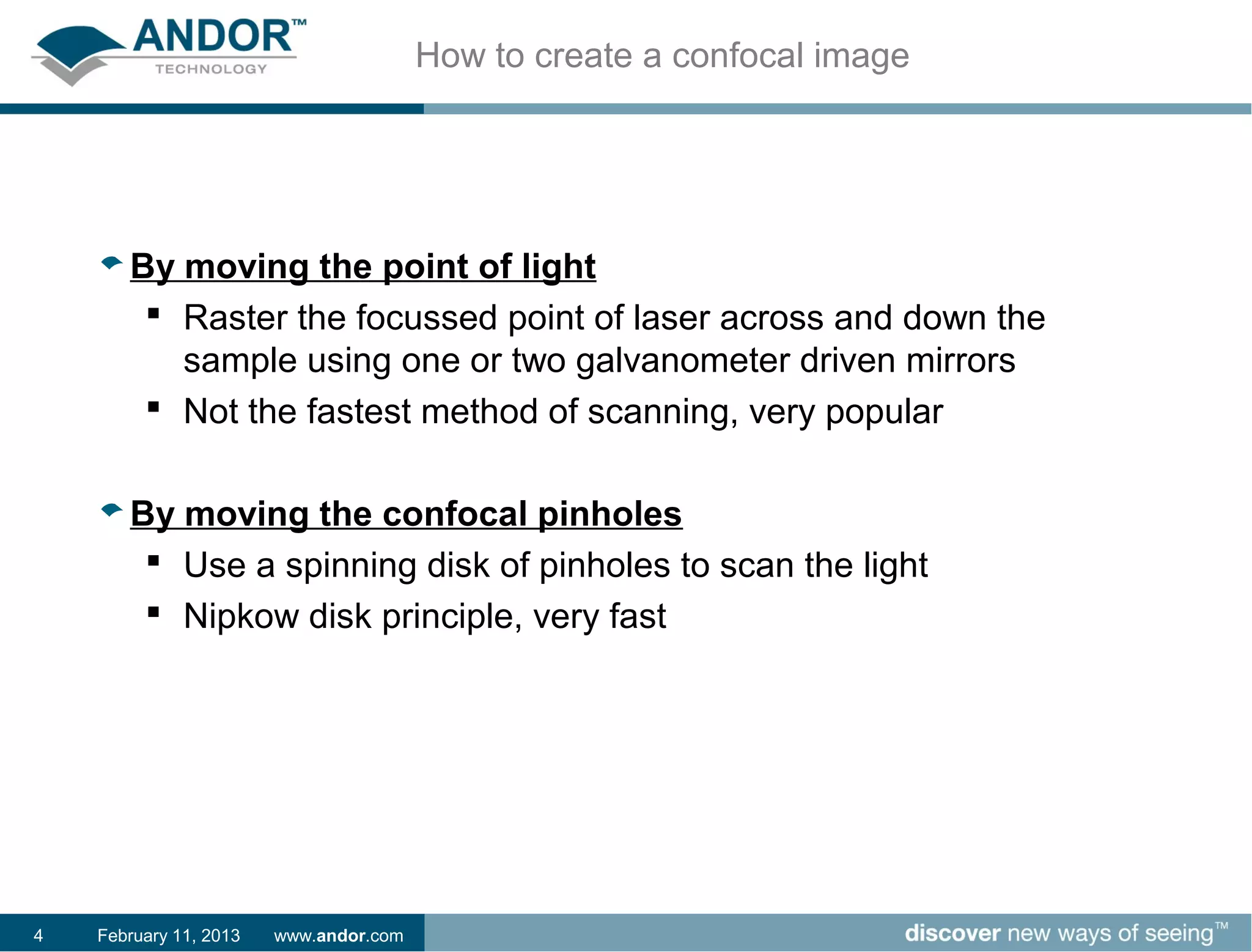 How to create a confocal image




       By moving the point of light
         Raster the focussed point of laser across and down the
          sample using one or two galvanometer driven mirrors
         Not the fastest method of scanning, very popular


       By moving the confocal pinholes
         Use a spinning disk of pinholes to scan the light
         Nipkow disk principle, very fast




4   February 11, 2013   www.andor.com
 