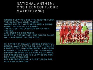 N A T I O N A L A N T H E M :
O N S H E E M E C H T . ( O U R
M O T H E R L A N D )
W H E R E S L O W Y O U S E E T H E A L Z E T T E F L O W ,
T H E S U R A P L A Y W I L D P R A N K S ,
W H E R E L O V E L Y V I N E Y A R D S A M P L Y G R O W ,
U P O N T H E M O S E L L E ’ S B A N K S ,
T H E R E L I E S T H E L A N D F O R W H I C H O U R
T H A N K S
A R E O W E D T O G O D A B O V E ,
O U R O W N , O U R N A T I V E L A N D W H I C H R A N K S ,
W E L L F O R E M O S T I N O U R L O V E .
O H F A T H E R I N H E A V E N , W H O S E P O W E R F U L
H A N D S . M A K E S S T A T E S O R L A Y S T H E M L O W ,
P R O T E C T T H E L U X E M B O U R G E R L A N D F R O M
F O R E I G N Y O K E A N D W O E . G O D ’ S G O L D E N
L I B E R T Y B E S T O W O N U S N O W A S O F Y O R E .
L E T F R E E D O M ’ S S U N I N G L O R Y G L O W F O R
N O W A N D E V E R M O R E .
L E T F R E E D O M ’ S S U N I N G L O R Y G L O W F O R
N O W A N D E V E R M O R E .
 