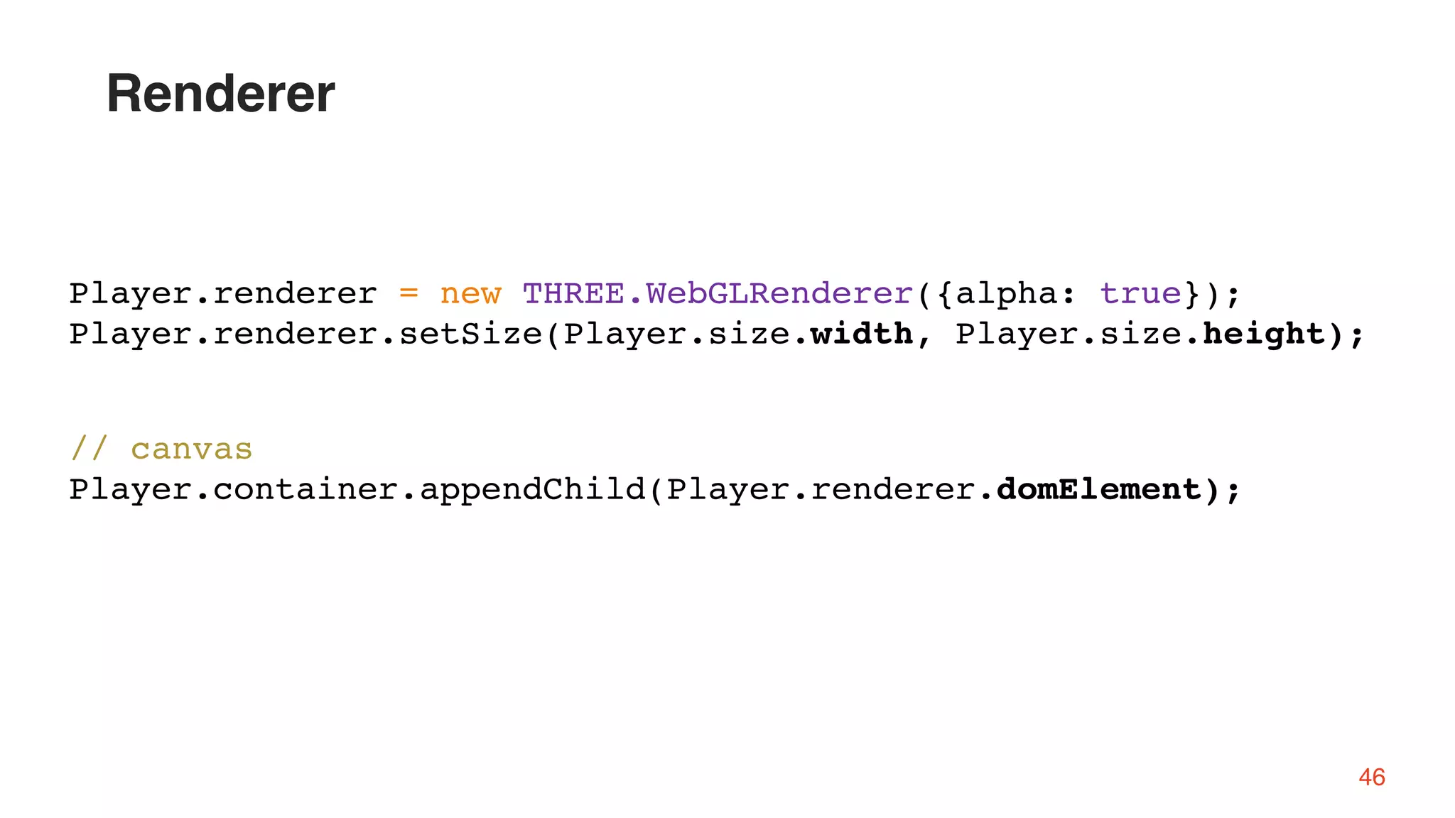 // canvas
Player.container.appendChild(Player.renderer.domElement);
Player.renderer = new THREE.WebGLRenderer({alpha: true});
Player.renderer.setSize(Player.size.width, Player.size.height);
Renderer
46
 