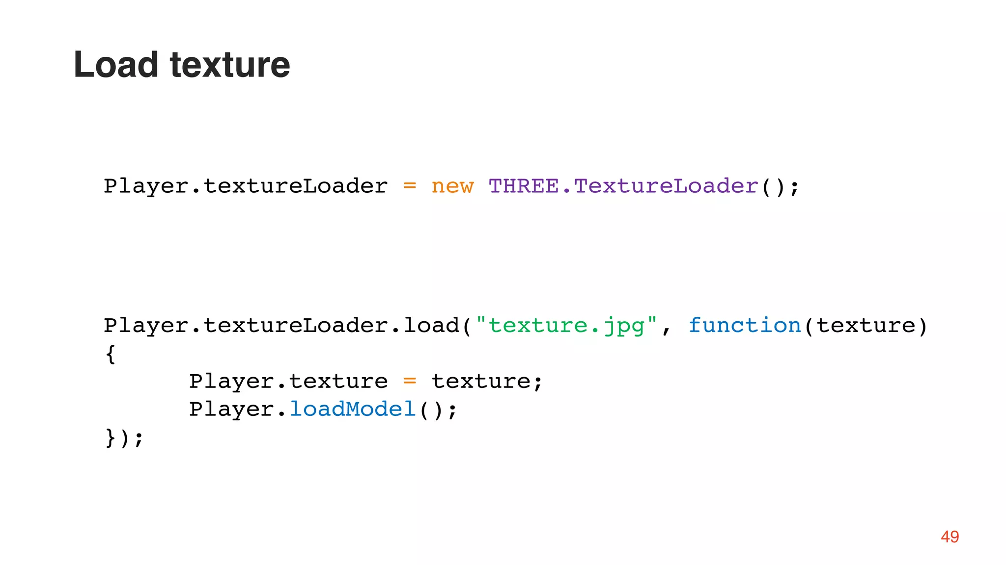 Player.textureLoader = new THREE.TextureLoader();
Player.textureLoader.load("texture.jpg", function(texture)
{
Player.texture = texture;
Player.loadModel();
});
49
Load texture
 
