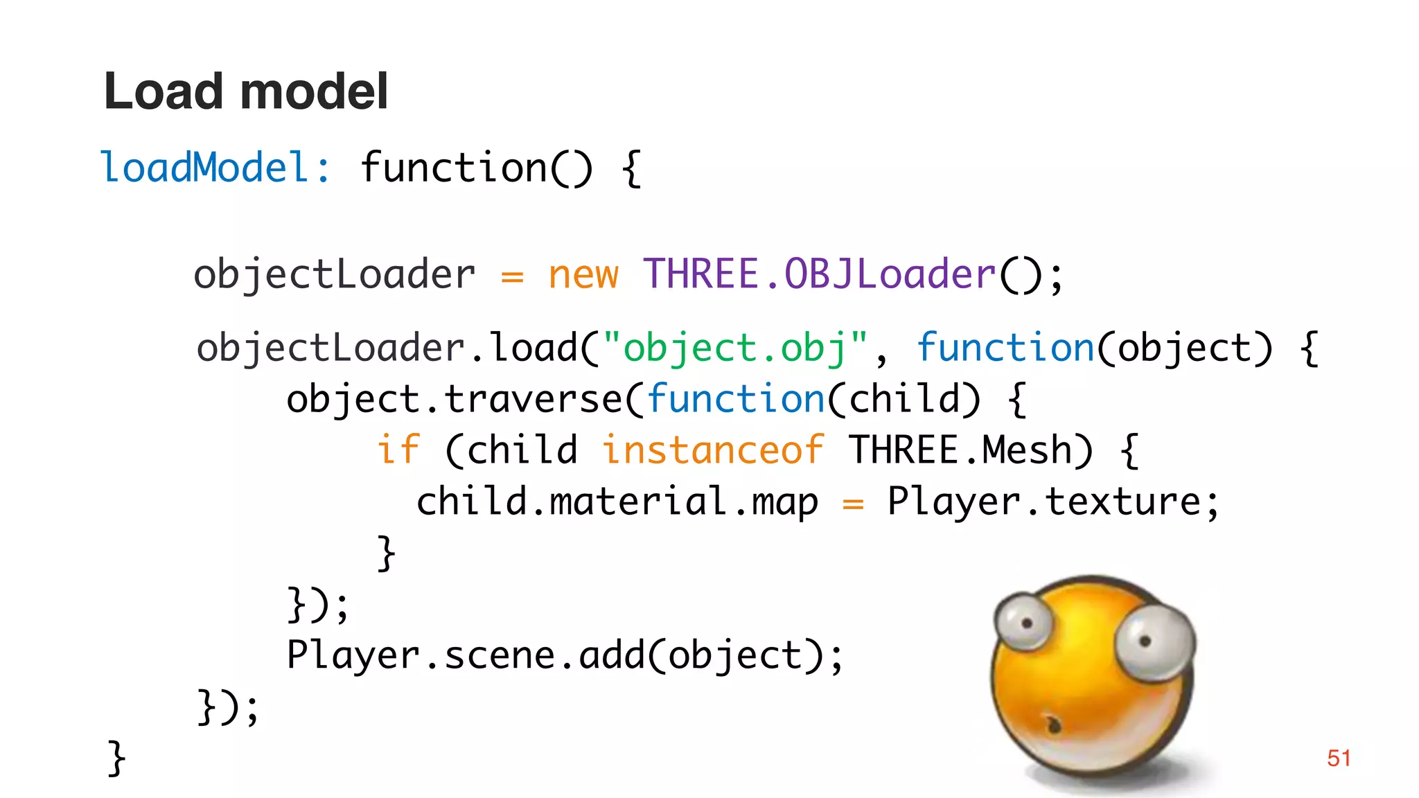 objectLoader.load("object.obj", function(object) {
object.traverse(function(child) {
if (child instanceof THREE.Mesh) {
child.material.map = Player.texture;
}
});
Player.scene.add(object);
});
}
loadModel: function() {
objectLoader = new THREE.OBJLoader();
51
Load model
 