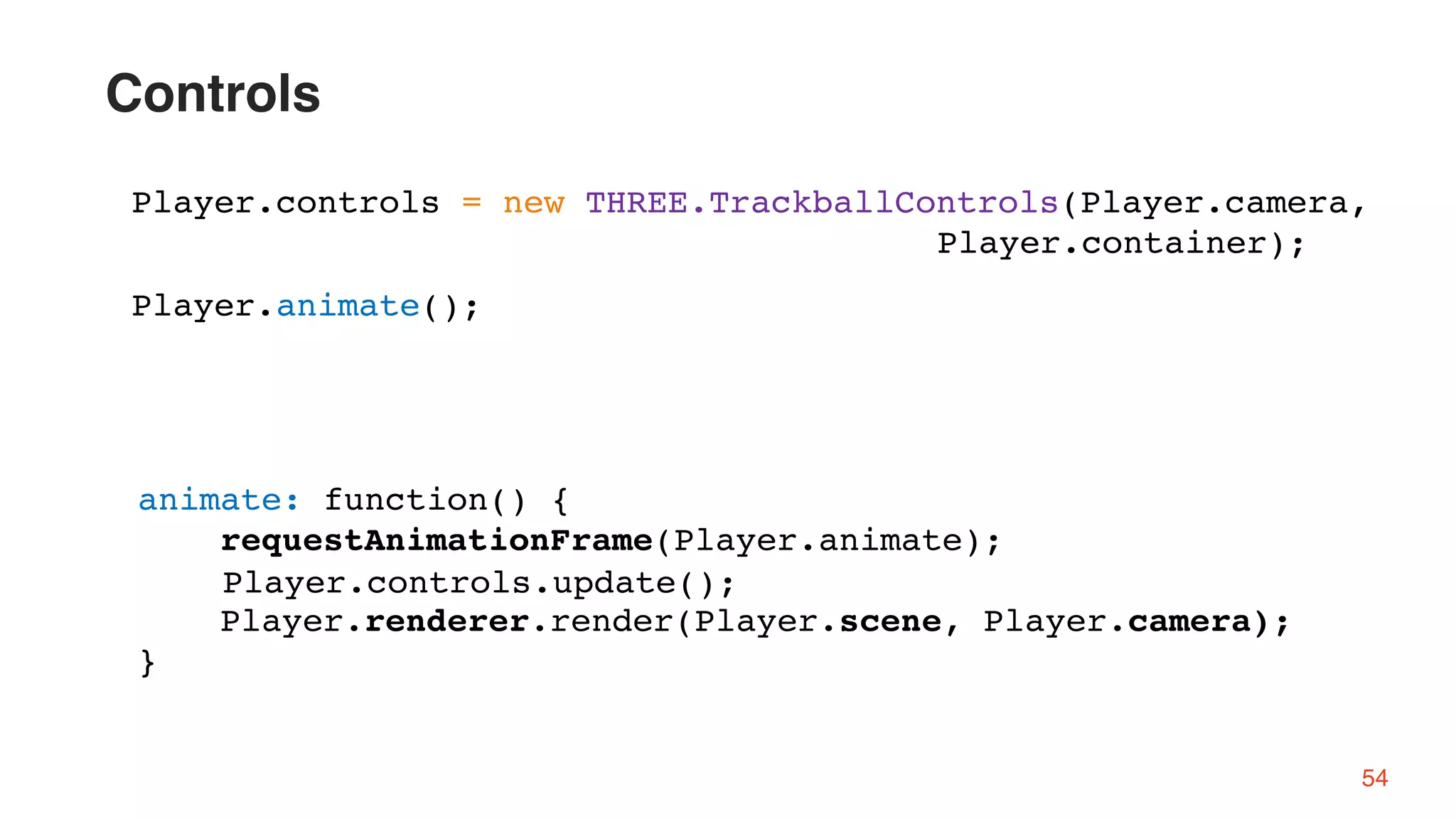 54
Player.controls = new THREE.TrackballControls(Player.camera,
Player.container);
animate: function() {
requestAnimationFrame(Player.animate);
Player.renderer.render(Player.scene, Player.camera);
}
Player.animate();
Player.controls.update();
Controls
 