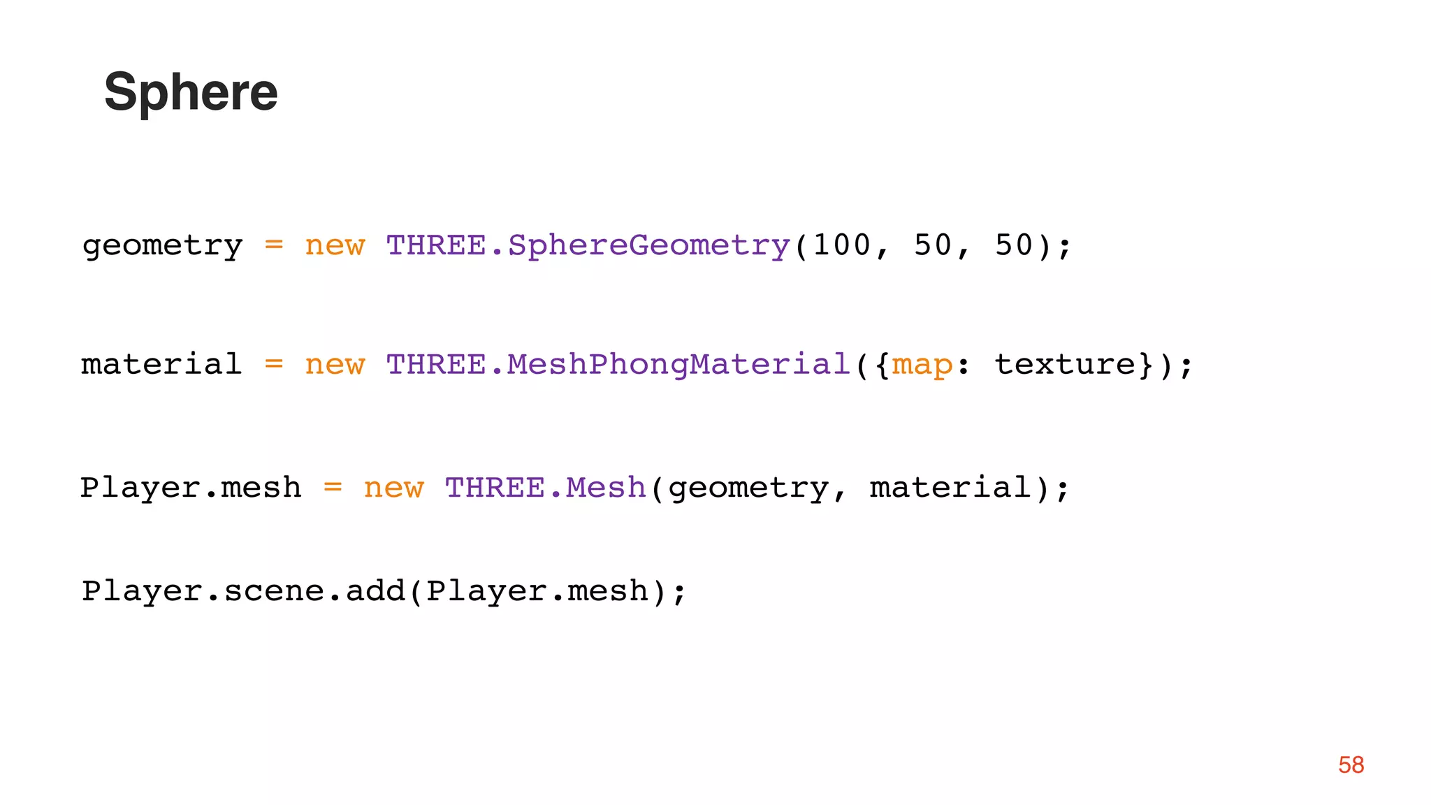 58
geometry = new THREE.SphereGeometry(100, 50, 50);
material = new THREE.MeshPhongMaterial({map: texture});
Player.mesh = new THREE.Mesh(geometry, material);
Player.scene.add(Player.mesh);
Sphere
 