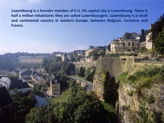 Luxembourg is a founder member of E.U. His capital city is Luxembourg. There is
half a million inhabitants they are called Luxembourgers. Luxembourg is a small
and continental country in western Europe, between Belgium, Germany and
France .
 