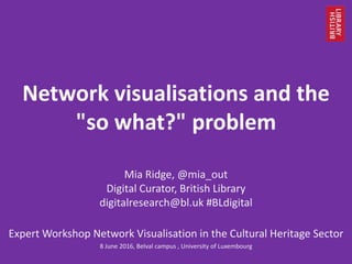 Network visualisations and the
"so what?" problem
Mia Ridge, @mia_out
Digital Curator, British Library
digitalresearch@bl.uk #BLdigital
Expert Workshop Network Visualisation in the Cultural Heritage Sector
8 June 2016, Belval campus , University of Luxembourg
 