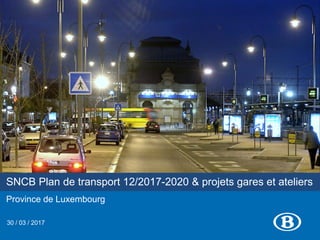 SNCB Plan de transport 12/2017-2020 & projets gares et ateliers
Province de Luxembourg
30 / 03 / 2017
 