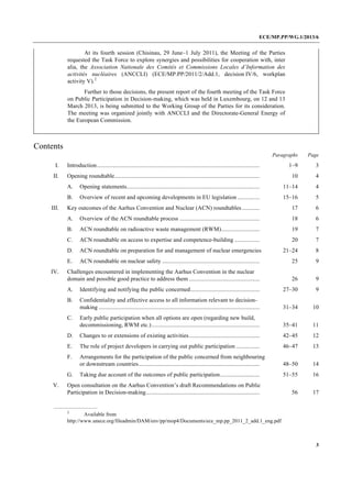 ECE/MP.PP/WG.1/2013/6
3
At its fourth session (Chisinau, 29 June–1 July 2011), the Meeting of the Parties
requested the Task Force to explore synergies and possibilities for cooperation with, inter
alia, the Association Nationale des Comités et Commissions Locales d’Information des
activités nucléaires (ANCCLI) (ECE/MP.PP/2011/2/Add.1, decision IV/6, workplan
activity V).2
Further to those decisions, the present report of the fourth meeting of the Task Force
on Public Participation in Decision-making, which was held in Luxembourg, on 12 and 13
March 2013, is being submitted to the Working Group of the Parties for its consideration.
The meeting was organized jointly with ANCCLI and the Directorate-General Energy of
the European Commission.
Contents
Paragraphs Page
I. Introduction.............................................................................................................. 1–9 3
II. Opening roundtable.................................................................................................. 10 4
A. Opening statements.......................................................................................... 11–14 4
B. Overview of recent and upcoming developments in EU legislation ............... 15–16 5
III. Key outcomes of the Aarhus Convention and Nuclear (ACN) roundtables............ 17 6
A. Overview of the ACN roundtable process ...................................................... 18 6
B. ACN roundtable on radioactive waste management (RWM).......................... 19 7
C. ACN roundtable on access to expertise and competence-building ................. 20 7
D. ACN roundtable on preparation for and management of nuclear emergencies 21–24 8
E. ACN roundtable on nuclear safety .................................................................. 25 9
IV. Challenges encountered in implementing the Aarhus Convention in the nuclear
domain and possible good practice to address them ................................................ 26 9
A. Identifying and notifying the public concerned............................................... 27–30 9
B. Confidentiality and effective access to all information relevant to decision-
making ............................................................................................................. 31–34 10
C. Early public participation when all options are open (regarding new build,
decommissioning, RWM etc.)......................................................................... 35–41 11
D. Changes to or extensions of existing activities................................................ 42–45 12
E. The role of project developers in carrying out public participation ................ 46–47 13
F. Arrangements for the participation of the public concerned from neighbouring
or downstream countries.................................................................................. 48–50 14
G. Taking due account of the outcomes of public participation........................... 51–55 16
V. Open consultation on the Aarhus Convention’s draft Recommendations on Public
Participation in Decision-making............................................................................. 56 17
2
Available from
http://www.unece.org/fileadmin/DAM/env/pp/mop4/Documents/ece_mp.pp_2011_2_add.1_eng.pdf
 