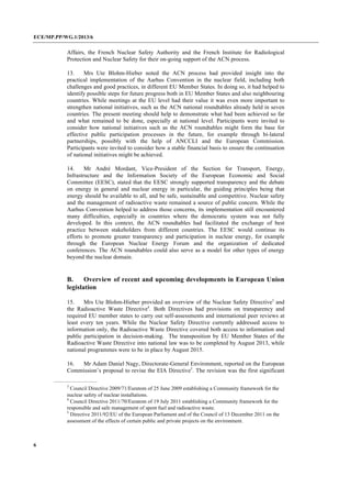 ECE/MP.PP/WG.1/2013/6
6
Affairs, the French Nuclear Safety Authority and the French Institute for Radiological
Protection and Nuclear Safety for their on-going support of the ACN process.
13. Mrs Ute Blohm-Hieber noted the ACN process had provided insight into the
practical implementation of the Aarhus Convention in the nuclear field, including both
challenges and good practices, in different EU Member States. In doing so, it had helped to
identify possible steps for future progress both in EU Member States and also neighbouring
countries. While meetings at the EU level had their value it was even more important to
strengthen national initiatives, such as the ACN national roundtables already held in seven
countries. The present meeting should help to demonstrate what had been achieved so far
and what remained to be done, especially at national level. Participants were invited to
consider how national initiatives such as the ACN roundtables might form the base for
effective public participation processes in the future, for example through bi-lateral
partnerships, possibly with the help of ANCCLI and the European Commission.
Participants were invited to consider how a stable financial basis to ensure the continuation
of national initiatives might be achieved.
14. Mr André Mordant, Vice-President of the Section for Transport, Energy,
Infrastructure and the Information Society of the European Economic and Social
Committee (EESC), stated that the EESC strongly supported transparency and the debate
on energy in general and nuclear energy in particular, the guiding principles being that
energy should be available to all, and be safe, sustainable and competitive. Nuclear safety
and the management of radioactive waste remained a source of public concern. While the
Aarhus Convention helped to address those concerns, its implementation still encountered
many difficulties, especially in countries where the democratic system was not fully
developed. In this context, the ACN roundtables had facilitated the exchange of best
practice between stakeholders from different countries. The EESC would continue its
efforts to promote greater transparency and participation in nuclear energy, for example
through the European Nuclear Energy Forum and the organization of dedicated
conferences. The ACN roundtables could also serve as a model for other types of energy
beyond the nuclear domain.
B. Overview of recent and upcoming developments in European Union
legislation
15. Mrs Ute Blohm-Hieber provided an overview of the Nuclear Safety Directive3
and
the Radioactive Waste Directive4
. Both Directives had provisions on transparency and
required EU member states to carry out self-assessments and international peer reviews at
least every ten years. While the Nuclear Safety Directive currently addressed access to
information only, the Radioactive Waste Directive covered both access to information and
public participation in decision-making. The transposition by EU Member States of the
Radioactive Waste Directive into national law was to be completed by August 2013, while
national programmes were to be in place by August 2015.
16. Mr Adam Daniel Nagy, Directorate-General Environment, reported on the European
Commission’s proposal to revise the EIA Directive5
. The revision was the first significant
3
Council Directive 2009/71/Euratom of 25 June 2009 establishing a Community framework for the
nuclear safety of nuclear installations.
4
Council Directive 2011/70/Euratom of 19 July 2011 establishing a Community framework for the
responsible and safe management of spent fuel and radioactive waste.
5
Directive 2011/92/EU of the European Parliament and of the Council of 13 December 2011 on the
assessment of the effects of certain public and private projects on the environment.
 