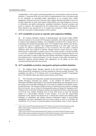 ECE/MP.PP/WG.1/2013/6
8
of stakeholders. In this regard, institutional goodwill was welcomed but would not alone be
sufficient. A long-term driver for more effective implementation of the Convention would
be the emergence of sustainable public participation on an on-going basis. Public
engagement could not however be decreed, rather support should be provided to assist it to
develop organically by itself. Such support might include clear legal obligations on access
to information and public participation, reasonable timeframes, financial assistance and
access to expertise. The requirement for EU member States to transpose the Radioactive
Waste Directive into national law by 23 August 2013 presented a timely opportunity to
check the Convention’s implementation in those countries.
C. ACN roundtable on access to expertise and competence-building
20. Mr. François Rollinger, Institute of Radioprotection and Nuclear Safety (IRSN)
(France), reported on the second ACN European roundtable, which had considered access
to expertise and competence building.7
The roundtable was held on 20-21 January 2011 in
Luxemburg and included 60 participants from 12 EU Member States, Belarus and Ukraine.
It noted that access to expertise and competence-building at an early stage were pre-
requisites for effective implementation of the Convention’s first two pillars. Technical
mediation skills were required to facilitate dialogue between experts and civil society.
Achieving this would require: (i) public access to all existing research, to enable the public
to review the available knowledge and reasoning; (ii) on-going interaction between civil
society and experts in order to build trust and facilitate information exchange information;
(iii) mediators and a "neutral third-party"; (iv) the outcomes of the public consultation to
effectively influence decision-making with explanations for the public on how their
comments had been duly taken into account.
D. ACN roundtable on nuclear emergencies and post-accident situations
21. Mr. Stéphane Baude, Mutadis, reported on the third ACN European roundtable,
which discussed the management of nuclear emergencies and post-accident situations.8
The
roundtable was held on 15-16 February 2012 in Luxemburg and included 75 participants
from 15 EU Member States, plus Japan, Russia, Belarus and Ukraine.
22. The Chernobyl and Fukushima accidents had demonstrated that the complexity of a
nuclear emergency increased very quickly. A key condition for effective access to
information and public participation in post-accident preparedness and management was to
put in place now favourable conditions for civil society to contribute to the quality of post-
accident decisions. The sharing of different sources of information and expertise, including
from civil society, was as relevant in the preparation phase as during the emergency itself.
Technical tools to facilitate information sharing and cooperation between concerned actors
at all levels were needed, including tools to assist local actors to assess the potential
impacts of a post-accident situation in their territory, to be fed into post-accident
preparation at the regional and national level. It should also include tools enabling quick
exchanges of information and analysis between institutional experts in post-accident
management and other institutional and civil society experts as well as to facilitate the
contribution of civil society to decision-making on post-accident issues at local, regional,
7
http://www.anccli.fr/Europe-International/ACN-Aarhus-Convention-Nuclear/European-round-
tables-Tables-rondes-europeennes/Second-European-round-table-Access-to-expertise-and-
comptence-building
8
http://www.anccli.fr/Europe-International/ACN-Aarhus-Convention-Nuclear/European-round-
tables-Tables-rondes-europeennes/Troisieme-Table-Ronde-Europeenne-contexte-d-un-accident-
nucleaire-avec-des-consequences-durables-Nouveaux-defis-apres-Fukushima
 