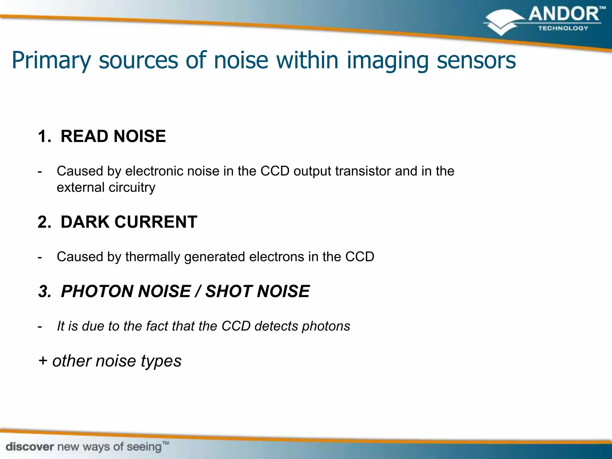 Primary sources of noise within imaging sensors


  1. READ NOISE
  -   Caused by electronic noise in the CCD output transistor and in the
      external circuitry

  2. DARK CURRENT
  -   Caused by thermally generated electrons in the CCD

  3. PHOTON NOISE / SHOT NOISE
  -   It is due to the fact that the CCD detects photons

  + other noise types
 