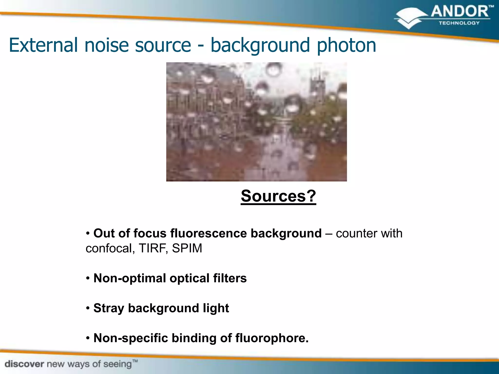 External noise source - background photon




                                   Sources?

        • Out of focus fluorescence background – counter with
        confocal, TIRF, SPIM

        • Non-optimal optical filters

        • Stray background light

        • Non-specific binding of fluorophore.
 