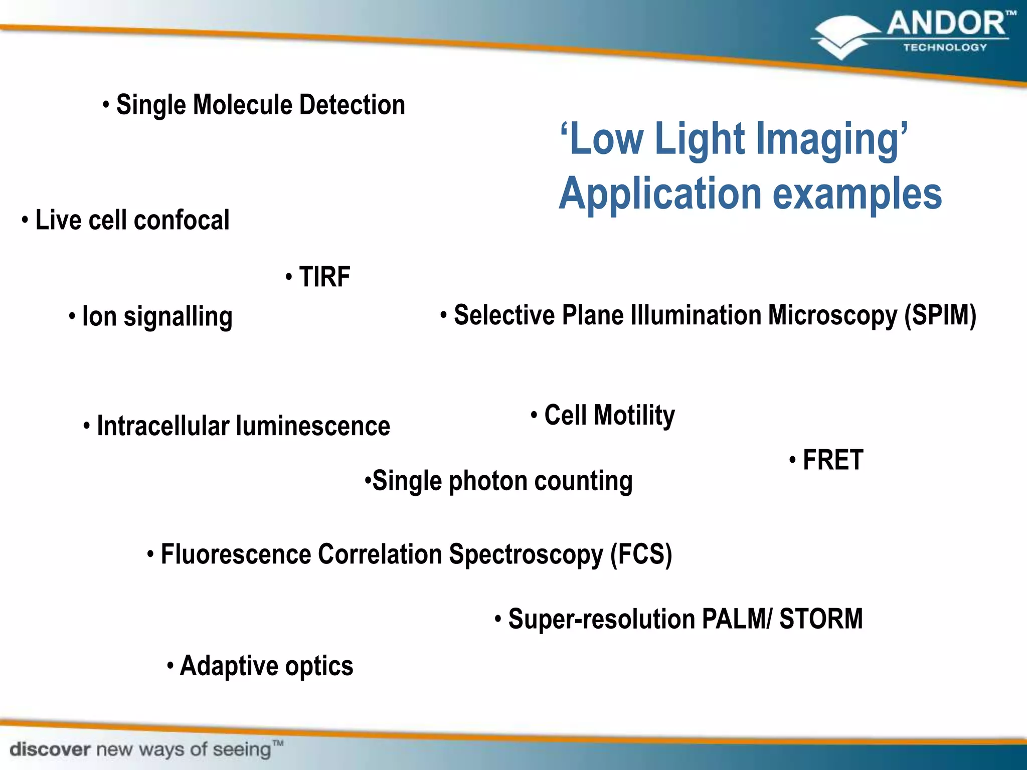 • Single Molecule Detection
                                                 „Low Light Imaging‟
• Live cell confocal
                                                 Application examples
                       • TIRF
    • Ion signalling                   • Selective Plane Illumination Microscopy (SPIM)


     • Intracellular luminescence              • Cell Motility
                                                                      • FRET
                                 •Single photon counting

           • Fluorescence Correlation Spectroscopy (FCS)

                                            • Super-resolution PALM/ STORM
             • Adaptive optics
 