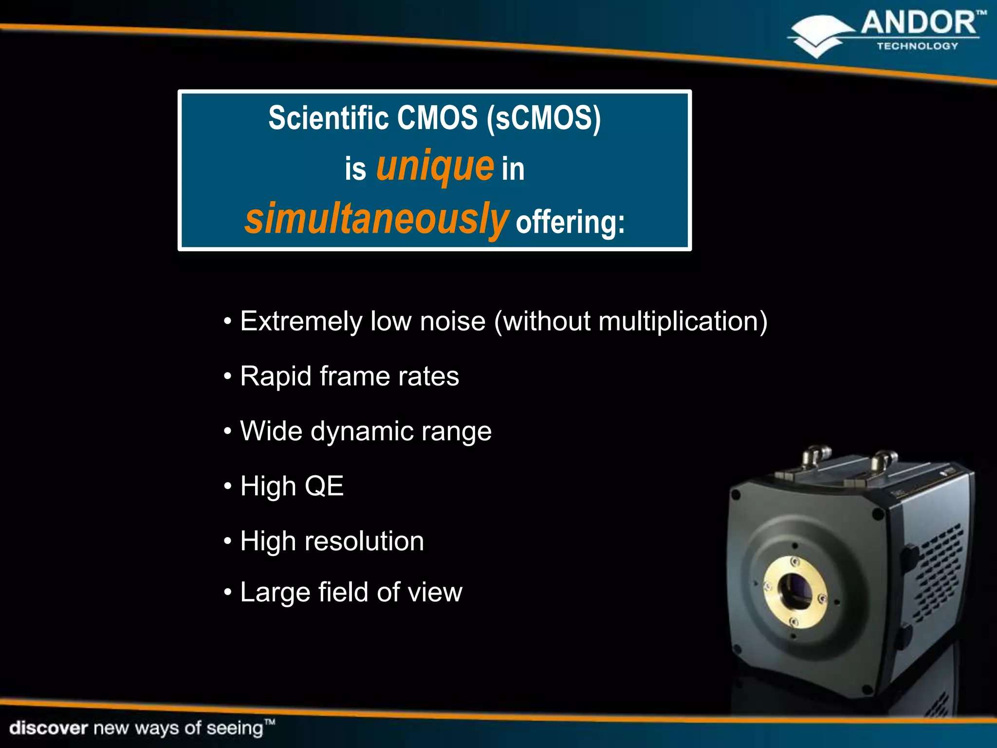 Scientific CMOS (sCMOS)
          is unique in
 simultaneously offering:

• Extremely low noise (without multiplication)
• Rapid frame rates
• Wide dynamic range
• High QE
• High resolution
• Large field of view
 