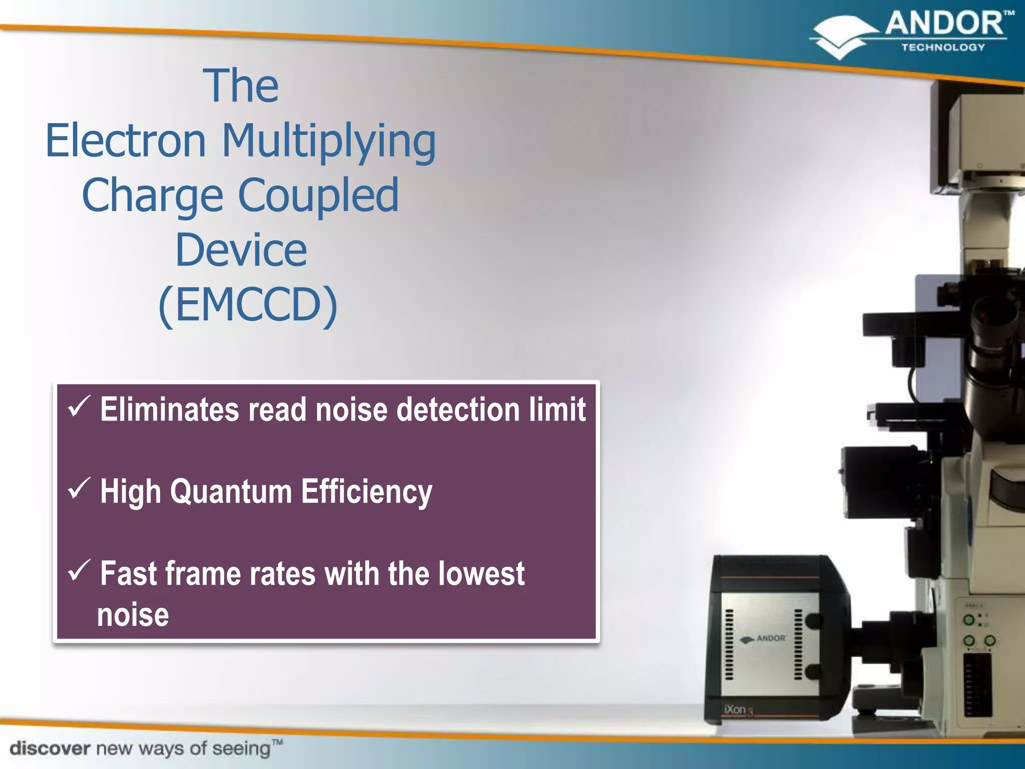 The
Electron Multiplying
  Charge Coupled
       Device
      (EMCCD)

  Eliminates read noise detection limit

  High Quantum Efficiency

  Fast frame rates with the lowest
   noise
 