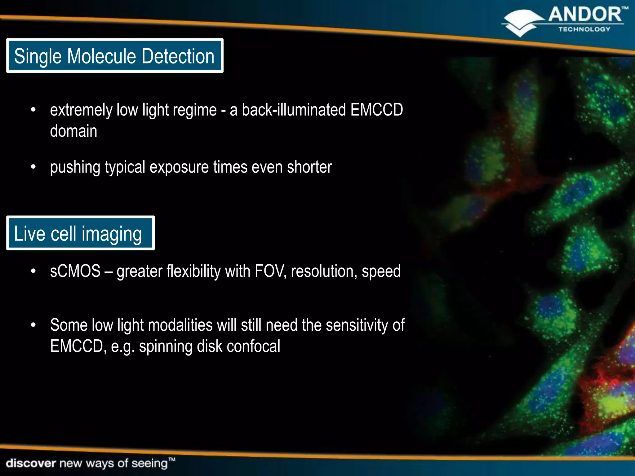 Single Molecule Detection

  • extremely low light regime - a back-illuminated EMCCD
    domain

  • pushing typical exposure times even shorter


Live cell imaging
  • sCMOS – greater flexibility with FOV, resolution, speed


  • Some low light modalities will still need the sensitivity of
    EMCCD, e.g. spinning disk confocal
 