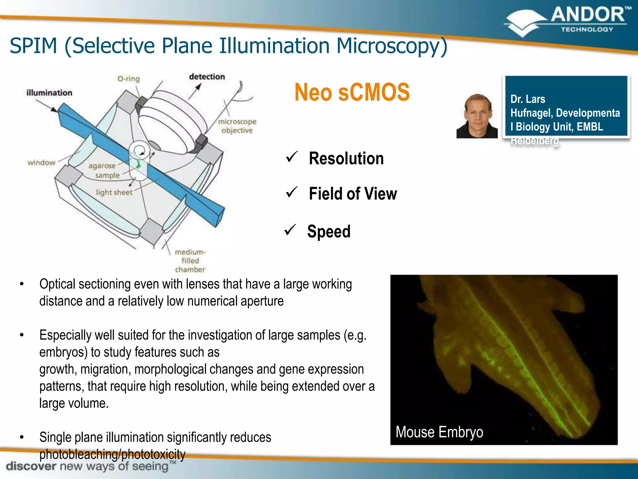 SPIM (Selective Plane Illumination Microscopy)

                                                       Neo sCMOS                         Dr. Lars
                                                                                         Hufnagel, Developmenta
                                                                                         l Biology Unit, EMBL
                                                                                         Heidelberg.
                                                       Resolution
                                                       Field of View

                                                       Speed

•   Optical sectioning even with lenses that have a large working
    distance and a relatively low numerical aperture

•   Especially well suited for the investigation of large samples (e.g.
    embryos) to study features such as
    growth, migration, morphological changes and gene expression
    patterns, that require high resolution, while being extended over a
    large volume.

•   Single plane illumination significantly reduces                       Mouse Embryo
    photobleaching/phototoxicity
 