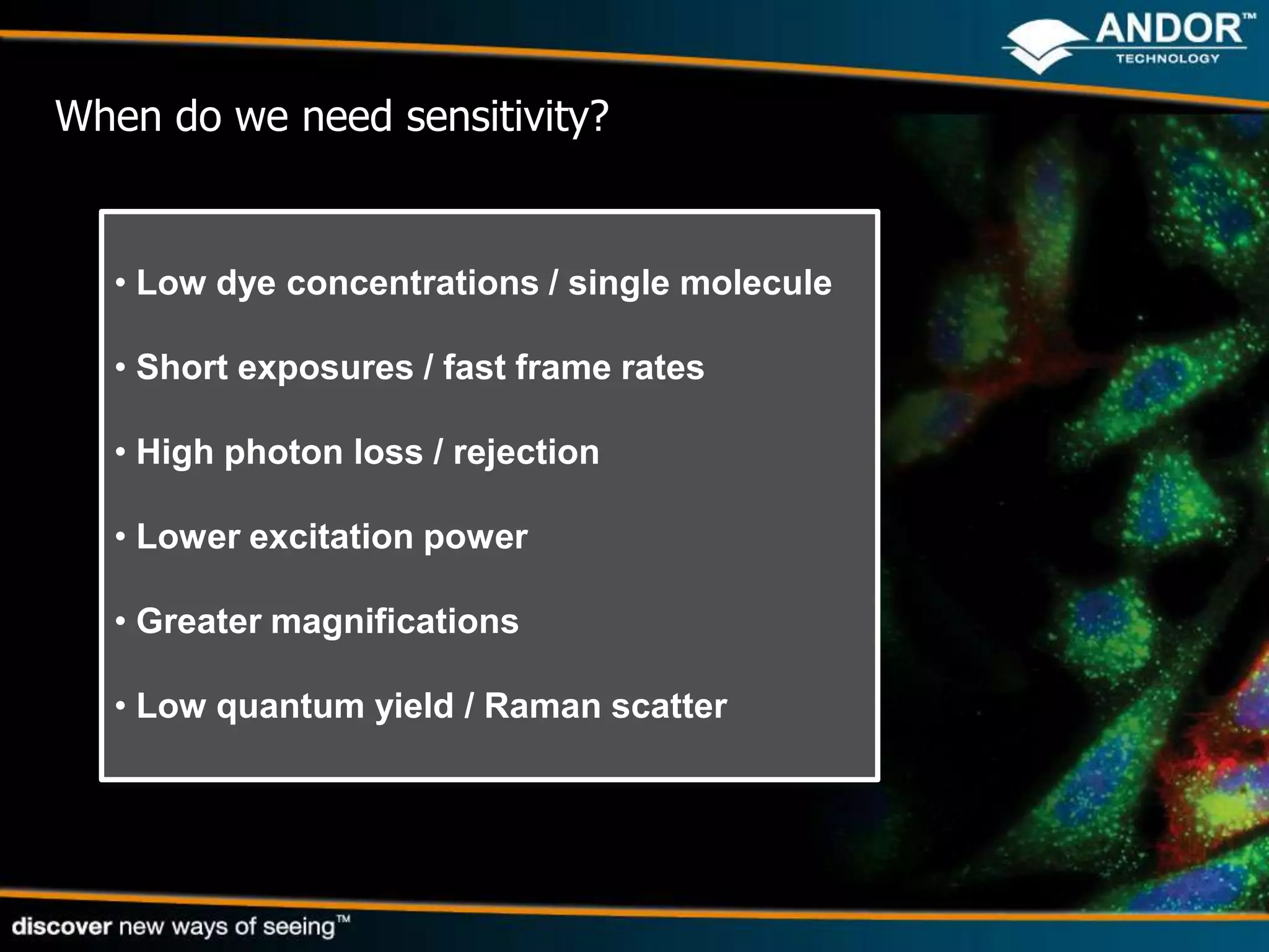 When do we need sensitivity?


  • Low dye concentrations / single molecule

  • Short exposures / fast frame rates

  • High photon loss / rejection

  • Lower excitation power

  • Greater magnifications

  • Low quantum yield / Raman scatter
 