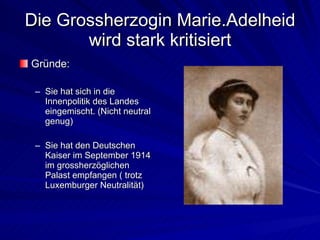 Die Grossherzogin Marie.Adelheid wird stark kritisiert Gründe: Sie hat sich in die Innenpolitik des Landes eingemischt. (Nicht neutral genug) Sie hat den Deutschen Kaiser im September 1914 im grossherzöglichen Palast empfangen ( trotz Luxemburger Neutralität) 