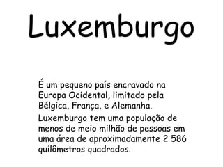 Luxemburgo É um pequeno país encravado na Europa Ocidental, limitado pela Bélgica, França, e Alemanha. Luxemburgo tem uma população de menos de meio milhão de pessoas em uma área de aproximadamente 2 586 quilômetros quadrados. 