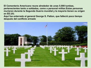 El Cementerio Americano reune alrededor de unas 5.000 tumbas,
pertenecientes tanto a soldados, como a personal militar.Estas personas
murieron durante la Segunda Guerra mundial y la mayoría tienen su origen
en EE.UU.
Aquí fue enterrado el general George S. Patton, que falleció poco tiempo
después del conflicto armado
 