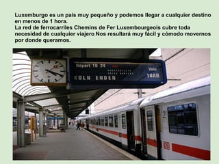 Luxemburgo es un país muy pequeño y podemos llegar a cualquier destino
en menos de 1 hora.
La red de ferrocarriles Chemins de Fer Luxembourgeois cubre toda
necesidad de cualquier viajero.Nos resultará muy fácil y cómodo movernos
por donde queramos.
 