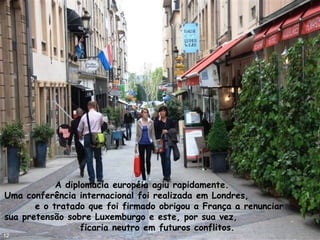 A diplomacia européia agiu rapidamente.
Uma conferência internacional foi realizada em Londres,
e o tratado que foi firmado obrigou a França a renunciar
sua pretensão sobre Luxemburgo e este, por sua vez,
ficaria neutro em futuros conflitos.
12
 