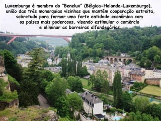 Luxemburgo é membro do “Benelux” (Bélgica-Holanda-Luxemburgo),
união das três monarquias vizinhas que mantêm cooperação estreita,
sobretudo para formar uma forte entidade econômica com
os países mais poderosos, visando estimular o comércio
e eliminar as barreiras alfandegárias.
34
 