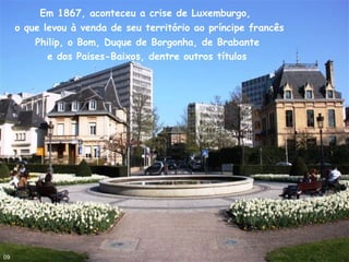 Em 1867, aconteceu a crise de Luxemburgo,
o que levou à venda de seu território ao príncipe francês
Philip, o Bom, Duque de Borgonha, de Brabante
e dos Paises-Baixos, dentre outros títulos
09
 