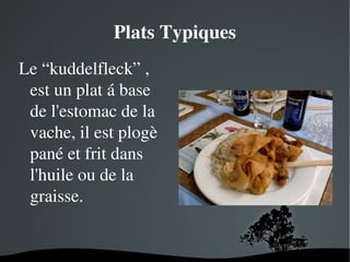 Plats Typiques
Le “kuddelfleck” , 
est un plat á base 
de l'estomac de la 
vache, il est plogè 
pané et frit dans   
l'huile ou de la 
graisse.

 

 

 
