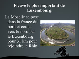 Fleuve le plus important de
Luxembourg.
La Moselle se pose
dans la france du
pord et coule
vers le nord par
le Luxenbourg
pour 31 km pour
rejoindre le Rhin.
 

 

 