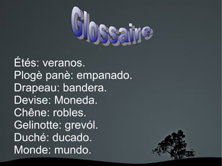 Étés: veranos.
Plogè panè: empanado.
Drapeau: bandera.
Devise: Moneda.
Chêne: robles.
Gelinotte: grevól.
Duché: ducado.
Monde: mundo.
 

 

 