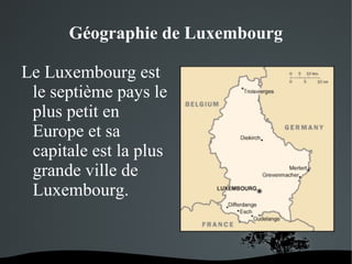 Géographie de Luxembourg
Le Luxembourg est
le septième pays le
plus petit en
Europe et sa
capitale est la plus
grande ville de
Luxembourg.

 

 

 