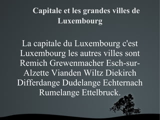       Capitale et les grandes villes de
Luxembourg

La capitale du Luxembourg c'est
Luxembourg les autres villes sont
Remich Grewenmacher Esch-surAlzette Vianden Wiltz Diekirch
Differdange Dudelange Echternach
Rumelange Ettelbruck.
 

 

 
