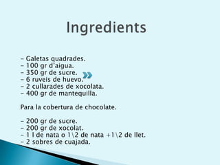 Ingredients- Galetas quadrades.- 100 gr d’aigua.- 350 gr de sucre.- 6 ruveis de huevo.- 2 cullarades de xocolata.- 400 gr de mantequilla.Para la cobertura de chocolate.- 200 gr de sucre.- 200 gr de xocolat.- 1 l de nata o 1\2 de nata +1\2 de llet.- 2 sobres de cuajada.