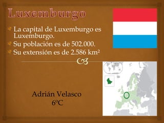 La capital de Luxemburgo es
Luxemburgo.
Su población es de 502.000.
Su extensión es de 2.586 km²




     Adrián Velasco
          6ºC
 