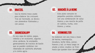 BRATZEL
Usa la misma masa usada
para elaborar los croissant.
Tras ser horneado, se decora
con almendras fileteadas y
con azúcar.
BouchéeàlaReine
Este plato consiste en
pequeños pasteles rellenos
con una combinación de salsa
blanca y una mezcla de pollo
en cubitos, trufas, vino
blanco, y setas.
Bouneschlupp
Es una sopa de ejotes, papas,
cebolla y en ocasiones, algunas
otras verduras. Se acompaña
generalmente de trocitos de bacón
que se pueden combinar con
rebanadas de salchicha ahumada
y/o crema agria.
Verwurelter
Se elaboran con una masa a base
de harina, mantequilla,
levadura, leche tibia, azúcar,
huevos y sal. La masa luego se
anuda y estos «nudos» se fríen
hasta que queden bien dorados.
01.
03.
02.
04.
 