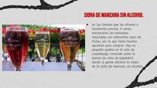 Sidrademanzanasinalcohol
● en las tiendas que las ofrecen a
excelentes precios. A veces,
encontrarás las manzanas
mezcladas con diferentes tipos de
frutas, por lo que tiene muchas
opciones para comprar. Hay un
pequeño pueblo en el este de
Luxemburgo conocido como la
prensa de sidra de Eppeldorf,
donde la gente obtiene lo mejor
de la sidra de manzana sin alcohol.
 