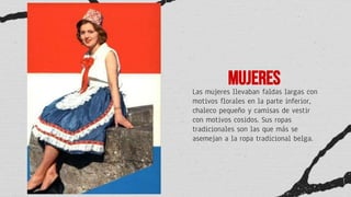 Mujeres
Las mujeres llevaban faldas largas con
motivos florales en la parte inferior,
chaleco pequeño y camisas de vestir
con motivos cosidos. Sus ropas
tradicionales son las que más se
asemejan a la ropa tradicional belga.
 
