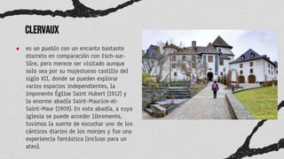 Clervaux
● es un pueblo con un encanto bastante
discreto en comparación con Esch-sur-
Sûre, pero merece ser visitado aunque
solo sea por su majestuoso castillo del
siglo XII, donde se pueden explorar
varios espacios independientes, la
imponente Église Saint Hubert (1912) y
la enorme abadía Saint-Maurice-et-
Saint-Maur (1909). En esta abadía, a cuya
iglesia se puede acceder libremente,
tuvimos la suerte de escuchar uno de los
cánticos diarios de los monjes y fue una
experiencia fantástica (incluso para un
ateo).
 