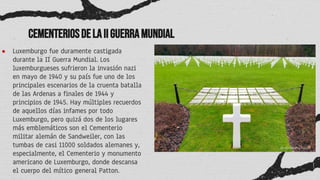 CementeriosdelaIIGuerraMundial
● Luxemburgo fue duramente castigada
durante la II Guerra Mundial. Los
luxemburgueses sufrieron la invasión nazi
en mayo de 1940 y su país fue uno de los
principales escenarios de la cruenta batalla
de las Ardenas a finales de 1944 y
principios de 1945. Hay múltiples recuerdos
de aquellos días infames por todo
Luxemburgo, pero quizá dos de los lugares
más emblemáticos son el Cementerio
militar alemán de Sandweiler, con las
tumbas de casi 11000 soldados alemanes y,
especialmente, el Cementerio y monumento
americano de Luxemburgo, donde descansa
el cuerpo del mítico general Patton.
 