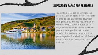 UnpaseoenbarcoporelMosela
Luxemburgo es rico en actividades
para realizar en plena naturaleza. Esta
es una de las atracciones acuáticas
más populares. No hay nada mejor en
un día soleado que disfrutar de un
viaje en un barco de recreo. También
puede pasear por las orillas del
Mosela. Aproveche esta oportunidad
para degustar los alevines del Mosela
en un entorno tan acogedor como
exótico.
 