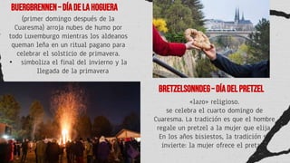 Buergbrennen– Díadelahoguera
Bretzelsonndeg–Díadelpretzel
(primer domingo después de la
Cuaresma) arroja nubes de humo por
todo Luxemburgo mientras los aldeanos
queman leña en un ritual pagano para
celebrar el solsticio de primavera.
• simboliza el final del invierno y la
llegada de la primavera
«lazo» religioso.
se celebra el cuarto domingo de
Cuaresma. La tradición es que el hombre
regale un pretzel a la mujer que elija.
En los años bisiestos, la tradición se
invierte: la mujer ofrece el pretzel.
 