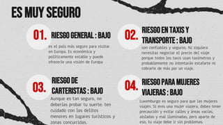 RIESGOGENERAL: BAJO
es el país más seguro para visitar
en Europa. Es económica y
políticamente estable y puede
ofrecerle una visión de Europa
01. RIESGOENTAXISY
TRANSPORTE: BAJO
02.
son confiables y seguros. Ni siquiera
necesitas negociar el precio del viaje
porque todos los taxis usan taxímetros y
probablemente no intentarán estafarte ni
cobrarte de más por un viaje.
RIESGODE
CARTERISTAS: BAJO
03.
Aunque es tan seguro, no
deberías probar tu suerte: ten
cuidado con los delitos
menores en lugares turísticos y
zonas concurridas.
RIESGOPARAMUJERES
VIAJERAS: BAJO
04.
Luxemburgo es seguro para que las mujeres
viajen. Si eres una mujer viajera, debes tener
precaución y evitar calles y áreas vacías,
aisladas y mal iluminadas, pero aparte de
eso, tu viaje debe ir sin problemas.
Esmuy seguro
 